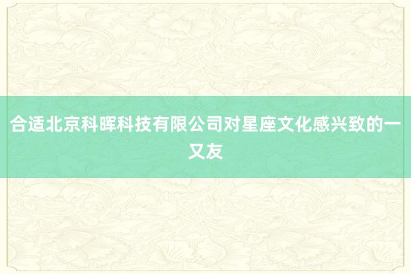 合适北京科晖科技有限公司对星座文化感兴致的一又友